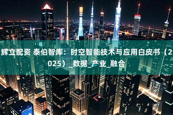 辉立配资 泰伯智库：时空智能技术与应用白皮书（2025）_数据_产业_融合