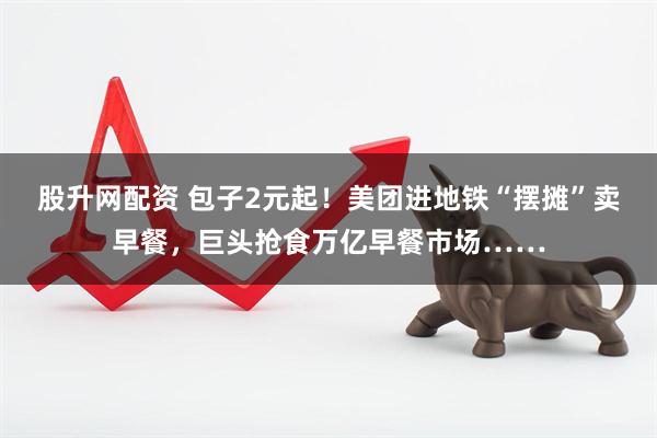 股升网配资 包子2元起！美团进地铁“摆摊”卖早餐，巨头抢食万亿早餐市场……