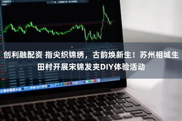 创利融配资 指尖织锦绣，古韵焕新生！苏州相城生田村开展宋锦发夹DIY体验活动