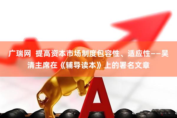 广瑞网  提高资本市场制度包容性、适应性——吴清主席在《辅导读本》上的署名文章