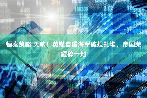 恒泰策略 天呐！英媒自曝海军破舰扎堆，帝国荣耀碎一地