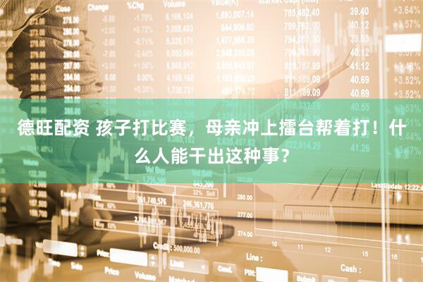 德旺配资 孩子打比赛，母亲冲上擂台帮着打！什么人能干出这种事？