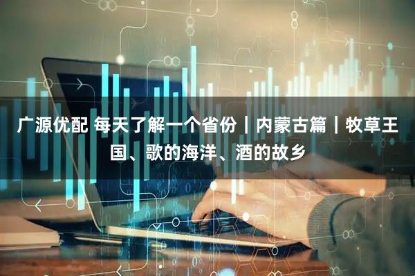 广源优配 每天了解一个省份｜内蒙古篇｜牧草王国、歌的海洋、酒的故乡