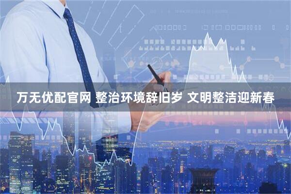万无优配官网 整治环境辞旧岁 文明整洁迎新春