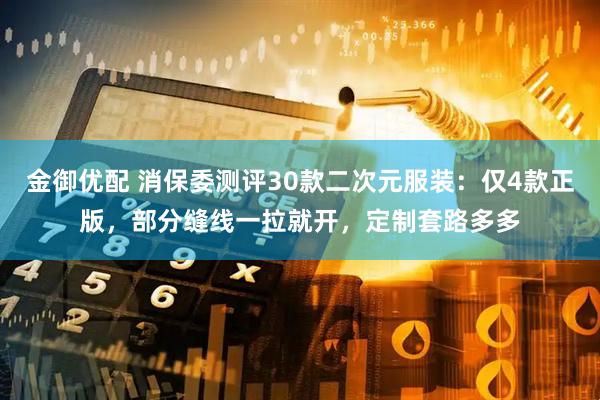 金御优配 消保委测评30款二次元服装：仅4款正版，部分缝线一拉就开，定制套路多多