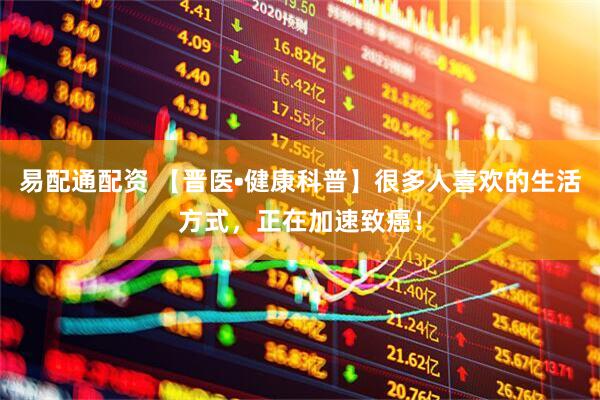 易配通配资 【晋医•健康科普】很多人喜欢的生活方式，正在加速致癌！
