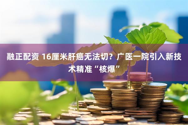 融正配资 16厘米肝癌无法切？广医一院引入新技术精准“核爆”