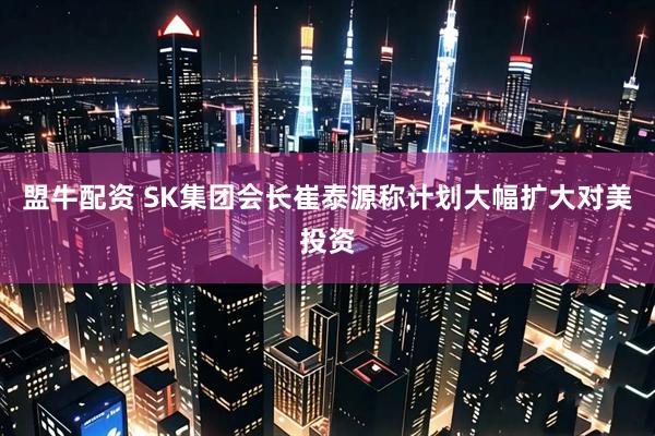 盟牛配资 SK集团会长崔泰源称计划大幅扩大对美投资